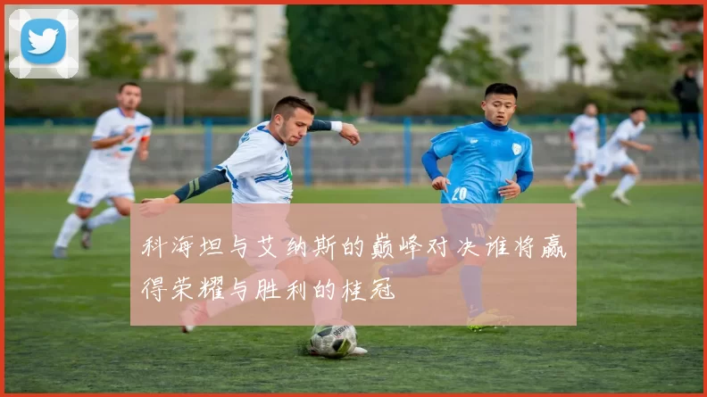 科海坦与艾纳斯的巅峰对决谁将赢得荣耀与胜利的桂冠