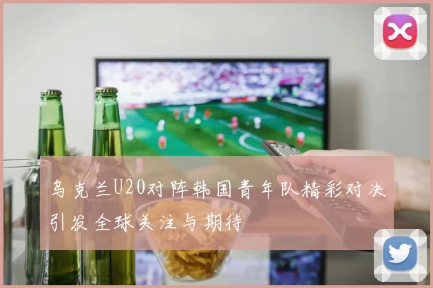 乌克兰U20对阵韩国青年队精彩对决引发全球关注与期待