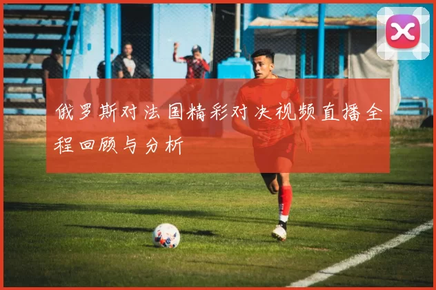 俄罗斯对法国精彩对决视频直播全程回顾与分析