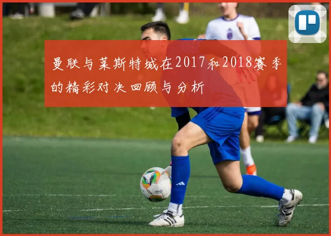曼联与莱斯特城在2017和2018赛季的精彩对决回顾与分析