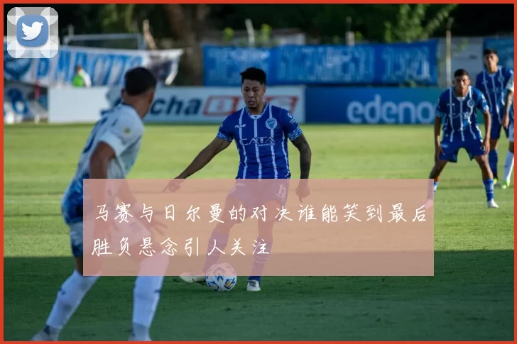 马赛与日尔曼的对决谁能笑到最后胜负悬念引人关注