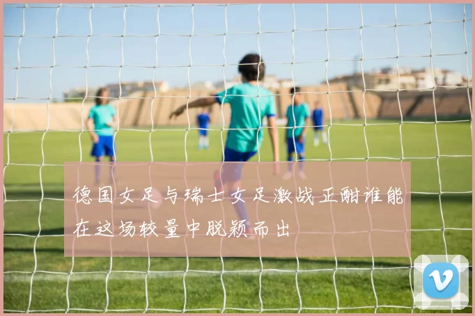 德国女足与瑞士女足激战正酣谁能在这场较量中脱颖而出