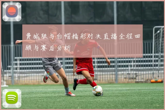 费城联与白帽精彩对决直播全程回顾与赛后分析