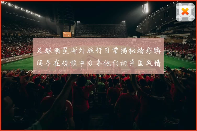 足球明星海外旅行日常揭秘精彩瞬间尽在视频中分享他们的异国风情与生活点滴