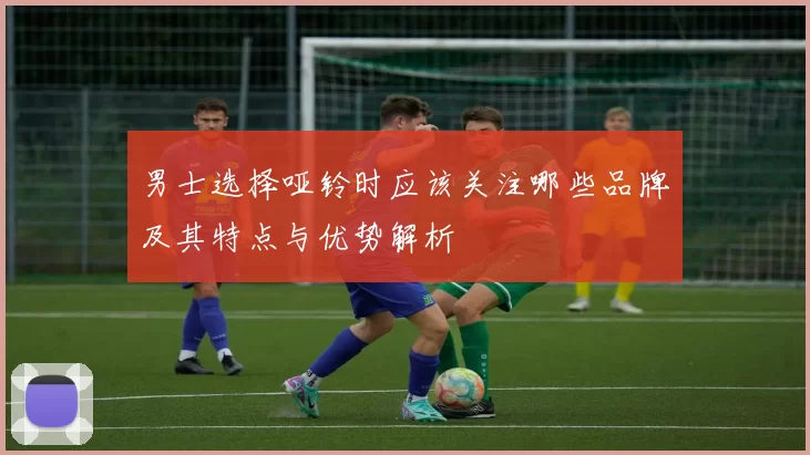 男士选择哑铃时应该关注哪些品牌及其特点与优势解析