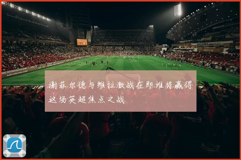 谢菲尔德与维拉激战在即谁将赢得这场英超焦点之战