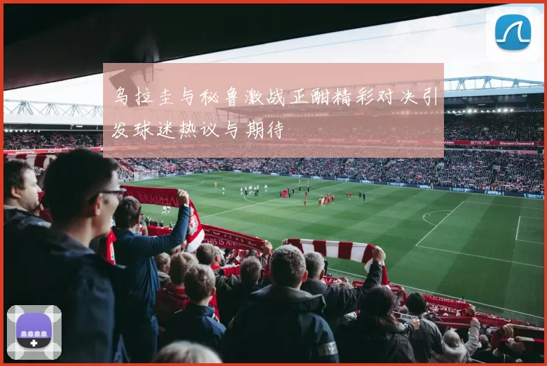 乌拉圭与秘鲁激战正酣精彩对决引发球迷热议与期待